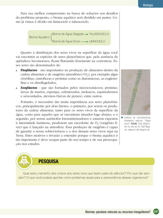 187Biomas: paraísos naturais ou recursos inesgotáveis?
Biologia
Para sua melhor compreensão na busca de soluções aos desaﬁos
do problema proposto, o bioma aquático será dividido em partes. Co-
mo já vimos é divido em limnociclo e talassociclo.
Quanto à distribuição dos seres vivos na superfície da água você
vai encontrar as espécies de seres planctônicos que, pela ausência de
apêndices locomotores, ﬁcam ﬂutuando livremente na correnteza. Es-
ses seres são denominados de:
Fitoplâncton - são importantes na produção de alimentos dentro da
cadeia alimentar e de oxigênio atmosférico (O2
), por exemplo algas
cloróﬁtas; cianofíceas e protistas como as diatomáceas, as euglenó-
ﬁtas e os dinoﬂagelados;
Zooplâncton - que são formados pelos microcrustáceos; protistas;
larvas de insetos, esponjas, celenterados, moluscos, equinodermos
e urocordados; alevinos (larvas de peixes), entre outros.
Portanto, é necessário dar muita importância aos seres planctôni-
cos, principalmente por dois fatores: o primeiro, por serem os produ-
tores da cadeia alimentar, tanto para os seres vivos da superfície da
água, como para aqueles que se encontram situados logo abaixo; e o
segundo, por serem autótrofos fotossintetizadores e estarem expostos
à intensidade luminosa, produzem um excedente de O2
(oxigênio li-
vre) que é lançado na atmosfera. Essa produção de oxigênio é capaz
de garantir a nossa sobrevivência e a dos demais seres vivos aqui na
Terra. Estes motivos o levarão a entender porque o bioma aquático é
tão importante e deve ocupar parte do seu tempo e de sua preocupa-
ção nos estudos.
Colônia de cianobactérias
Anabaena sperica, “Algas
azuis”. Fonte: Foto disponí-
vel no site do Dr. Ralf Wag-
ner, www.dr-ralf-wagner.de

Qual seria o tamanho dos corpos dos seres vivos que fazem parte do plâncton? Por que não afun-
dam? O que você poderia apontar como problemas atuais para a sobrevivência desses organismos?
PESQUISA
Bioma Aquático
Bioma de Água Salgada TALASSOCICLO
Bioma de Água Doce LIMNOCICLO
 