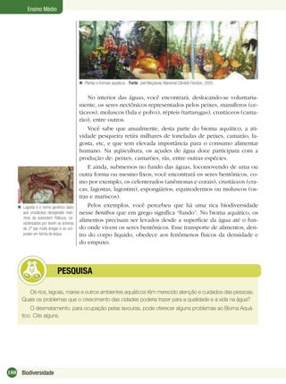 188 Biodiversidade
Ensino Médio
Plantas e Animais aquáticos - Fonte: Joel Weçolovis, Marechal Cândido Rondon, 2005.
No interior das águas, você encontrará, deslocando-se voluntaria-
mente, os seres nectônicos representados pelos peixes, mamíferos (ce-
táceos), moluscos (lula e polvo), répteis (tartarugas), crustáceos (cama-
rão), entre outros.
Você sabe que anualmente, desta parte do bioma aquático, a ati-
vidade pesqueira retira milhares de toneladas de peixes, camarão, la-
gosta, etc, e que tem elevada importância para o consumo alimentar
humano. Na aqüicultura, os açudes de água doce participam com a
produção de: peixes, camarões, rãs, entre outras espécies.
E ainda, submersos no fundo das águas, locomovendo de uma ou
outra forma ou mesmo ﬁxos, você encontrará os seres bentônicos, co-
mo por exemplo, os celenterados (anêmonas e corais), crustáceos (cra-
cas, lagostas, lagostim), espongiários, equinodermos ou moluscos (os-
tras e mariscos).
Pelos exemplos, você percebeu que há uma rica biodiversidade
nesse benthos que em grego signiﬁca “fundo”. No bioma aquático, os
alimentos precisam ser levados desde a superfície da água até o fun-
do onde vivem os seres bentônicos. Esse transporte de alimentos, den-
tro do corpo líquido, obedece aos fenômenos físicos da densidade e
do empuxo.
Os rios, lagoas, mares e outros ambientes aquáticos têm merecido atenção e cuidados das pessoas.
Quais os problemas que o crescimento das cidades poderia trazer para a qualidade e a vida na água?
O desmatamento, para ocupação pelas lavouras, pode oferecer alguns problemas ao Bioma Aquá-
tico. Cite alguns.
PESQUISA
Lagosta é o nome genérico dado
aos crustáceos decápodes mari-
nhos da subordem Palinura, ca-
racterizados por terem as antenas
do 2º par muito longas e os uró-
podes em forma de leque.

 