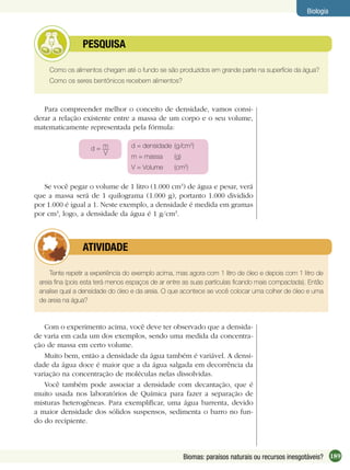 189Biomas: paraísos naturais ou recursos inesgotáveis?
Biologia
Como os alimentos chegam até o fundo se são produzidos em grande parte na superfície da água?
Como os seres bentônicos recebem alimentos?
PESQUISA
Para compreender melhor o conceito de densidade, vamos consi-
derar a relação existente entre a massa de um corpo e o seu volume,
matematicamente representada pela fórmula:
d = m
V
d = densidade (g/cm3
)
m = massa (g)
V = Volume (cm3
)
Se você pegar o volume de 1 litro (1.000 cm3
) de água e pesar, verá
que a massa será de 1 quilograma (1.000 g), portanto 1.000 dividido
por 1.000 é igual a 1. Neste exemplo, a densidade é medida em gramas
por cm3
, logo, a densidade da água é 1 g/cm3
.
Tente repetir a experiência do exemplo acima, mas agora com 1 litro de óleo e depois com 1 litro de
areia ﬁna (pois esta terá menos espaços de ar entre as suas partículas ﬁcando mais compactada). Então
analise qual a densidade do óleo e da areia. O que acontece se você colocar uma colher de óleo e uma
de areia na água?
ATIVIDADE
Com o experimento acima, você deve ter observado que a densida-
de varia em cada um dos exemplos, sendo uma medida da concentra-
ção de massa em certo volume.
Muito bem, então a densidade da água também é variável. A densi-
dade da água doce é maior que a da água salgada em decorrência da
variação na concentração de moléculas nelas dissolvidas.
Você também pode associar a densidade com decantação, que é
muito usada nos laboratórios de Química para fazer a separação de
misturas heterogêneas. Para exempliﬁcar, uma água barrenta, devido
a maior densidade dos sólidos suspensos, sedimenta o barro no fun-
do do recipiente.
 