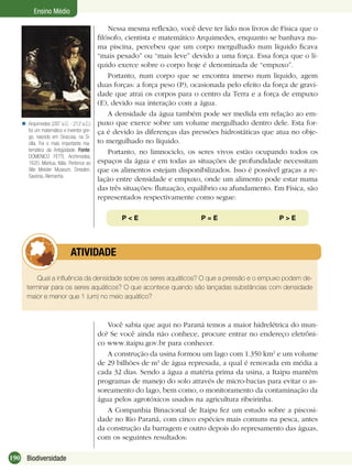 190 Biodiversidade
Ensino Médio
Arquimedes (287 a.C. - 212 a.C.)
foi um matemático e inventor gre-
go, nascido em Siracusa, na Si-
cília. Foi o mais importante ma-
temático da Antigüidade. Fonte:
DOMENICO FETTI, Archimedes,
1620, Mantua, Itália. Pertence ao
Alte Meister Museum, Dresden,
Saxónia, Alemanha.

Nessa mesma reﬂexão, você deve ter lido nos livros de Física que o
ﬁlósofo, cientista e matemático Arquimedes, enquanto se banhava nu-
ma piscina, percebeu que um corpo mergulhado num líquido ﬁcava
“mais pesado” ou “mais leve” devido a uma força. Essa força que o lí-
quido exerce sobre o corpo hoje é denominada de “empuxo”.
Portanto, num corpo que se encontra imerso num líquido, agem
duas forças: a força peso (P), ocasionada pelo efeito da força de gravi-
dade que atrai os corpos para o centro da Terra e a força de empuxo
(E), devido sua interação com a água.
A densidade da água também pode ser medida em relação ao em-
puxo que exerce sobre um volume mergulhado dentro dele. Esta for-
ça é devido às diferenças das pressões hidrostáticas que atua no obje-
to mergulhado no líquido.
Portanto, no limnociclo, os seres vivos estão ocupando todos os
espaços da água e em todas as situações de profundidade necessitam
que os alimentos estejam disponibilizados. Isso é possível graças a re-
lação entre densidade e empuxo, onde um alimento pode estar numa
das três situações: ﬂutuação, equilíbrio ou afundamento. Em Física, são
representados respectivamente como segue:
P < E P = E P > E
Qual a inﬂuência da densidade sobre os seres aquáticos? O que a pressão e o empuxo podem de-
terminar para os seres aquáticos? O que acontece quando são lançadas substâncias com densidade
maior e menor que 1 (um) no meio aquático?
ATIVIDADE
Você sabia que aqui no Paraná temos a maior hidrelétrica do mun-
do? Se você ainda não conhece, procure entrar no endereço eletrôni-
co www.itaipu.gov.br para conhecer.
A construção da usina formou um lago com 1.350 km2
e um volume
de 29 bilhões de m3
de água represada, a qual é renovada em média a
cada 32 dias. Sendo a água a matéria prima da usina, a Itaipu mantém
programas de manejo do solo através de micro-bacias para evitar o as-
soreamento do lago, bem como, o monitoramento da contaminação da
água pelos agrotóxicos usados na agricultura ribeirinha.
A Companhia Binacional de Itaipu fez um estudo sobre a piscosi-
dade no Rio Paraná, com cinco espécies mais comuns na pesca, antes
da construção da barragem e outro depois do represamento das águas,
com os seguintes resultados:
 
