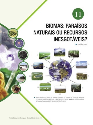 179Biomas: paraísos naturais ou recursos inesgotáveis?
Biologia
11
BIOMAS: PARAÍSOS
NATURAIS OU RECURSOS
INESGOTÁVEIS?
Joel Weçolovis1

Biomas brasileiros: (A) Pampa; (B) Pantanal; (C) Pantanal; (D) Amazônia; (E) Cerrado; (F) Manguezal;
(G) Caatinga; (H) Mata das Araucárias; (I) Mata Atlântica; (J) Pampa. Fonte: INPE – Instituto Nacional
de Pesquisas Espaciais e MMA – Ministério do Meio Ambiente

1
Colégio Estadual Eron Domingues - Marechal Cândido Rondon - Pr
(A)
(B)
(C)
(D)
(E)
(F)
(G)
(H)
(I)
(J)
 