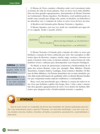 180 Biodiversidade
Ensino Médio
O Bioma da Terra constitui a Biosfera onde você encontrará todas
as formas de vida do nosso planeta. Nela os seres vivos estão distribu-
ídos em dois grandes agrupamentos, denominados de Bioma Terrestre
ou Continental e Bioma Aquático. Por Biosfera, você também pode en-
tender uma camada que abriga vida, assim, na litosfera, na hidrosfera e
na atmosfera vive o conjunto de todos os seres vivos da face da terra.
A Biosfera está formada pelos Biomas Terrestre e Aquático.
O Bioma Aquático, por sua vez, pode ser constituído por água do-
ce ou salgada. Avalie o quadro abaixo:
O Bioma Terrestre é formado pelo conjunto de todos os seres que
habitam a camada da Terra conhecida por solo. São exemplos os dife-
rentes tipos de ﬂorestas, campos, tundra, taiga, savanas e desertos nos
quais o homem, bem como os demais animais e outras formas de vida,
também vivem e utilizam para desempenhar suas funções biológicas.
No Brasil, as áreas de preservação conservam a biodiversidade de al-
guns dos nossos Biomas, como por exemplo: Mata Atlântica, Floresta
Amazônica, Campos Sulinos, Caatingas, Zona Costeira e Marinha. Os Bio-
mas da Mata Atlântica e da Floresta Amazônica são os mais estudados, po-
rém, falta muita informação de qualidade sobre os demais Biomas brasilei-
ros que comportam muitas espécies endêmicas e cosmopolitas.
Bem, você está percebendo que o Bioma é a massa de todos os se-
res vivos que habitam o globo (do Grego, bios = vida e oma = massa).
São dois grandes agrupamentos de seres vivos dentro de habitats dife-
rentes que integram toda a biodiversidade terrestre e aquática.
Endêmicas são espécies
nativas distribuídas numa área
geográﬁca deﬁnida. Ex. Pi-
nheiro do Paraná.
Que tal você montar um vocabulário de termos que necessitam de maiores explicações para faci-
litar o seu entendimento sobre o assunto? Pesquise, num dicionário de Biologia, o que vem a ser: bio-
ma, biosfera, biociclos, litosfera, hidrosfera, atmosfera, ecossistema, assoreamento, sustentabilidade e
aqüicultura.
ATIVIDADE
BIOSFERA
Bioma Terrestre
Bioma Aquático
Bioma de Água Salgada TALASSOCICLO
Bioma de Água Doce LIMNOCICLO
EPINOCICLO
Cosmopolitas são as es-
pécies encontradas na maio-
ria das regiões geográﬁcas.
Ex. pulga do camundongo.
 