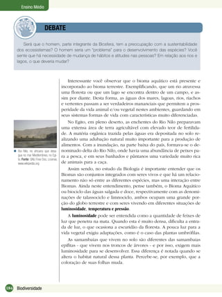 184 Biodiversidade
Ensino Médio
Será que o homem, parte integrante da Biosfera, tem a preocupação com a sustentabilidade
dos ecossistemas? O homem seria um “problema” para o desenvolvimento das espécies? Você
sente que há necessidade de mudança de hábitos e atitudes nas pessoas? Em relação aos rios e
lagos, o que deveria mudar?
DEBATE
Interessante você observar que o bioma aquático está presente e
incorporado ao bioma terrestre. Exempliﬁcando, que um rio atravessa
uma ﬂoresta ou que um lago se encontra dentro de um campo, e as-
sim por diante. Desta forma, as águas dos mares, lagoas, rios, riachos
e vertentes passam a ser verdadeiros mananciais que permitem a pros-
peridade da vida animal e/ou vegetal nestes ambientes, guardando em
seus sistemas formas de vida com características muito diferenciadas.
No Egito, em pleno deserto, as enchentes do Rio Nilo preparavam
uma extensa área de terra agricultável com elevado teor de fertilida-
de. A matéria orgânica trazida pelas águas era depositada no solo re-
alizando uma adubação natural muito importante para a produção de
alimentos. Com a inundação, na parte baixa do país, formava-se o de-
nominado delta do Rio Nilo, onde havia uma abundância de peixes pa-
ra a pesca, e em seus banhados e pântanos uma variedade muito rica
de animais para a caça.
Assim sendo, no estudo da Biologia é importante entender que os
Biomas são conjuntos integrados com seres vivos e que há um relacio-
namento não só entre as diferentes espécies, mas uma interação entre
Biomas. Ainda neste entendimento, pense também, o Bioma Aquático
ou biociclo das águas salgada e doce, respectivamente com as denomi-
nações de talassociclo e limnociclo, ambos ocupam uma grande por-
ção do globo terrestre e com seres vivendo em diferentes situações de
luminosidade, temperatura e pressão.
A luminosidade pode ser entendida como a quantidade de feixes de
luz que penetra na mata. Quando esta é muito densa, diﬁculta a entra-
da de luz, o que ocasiona a escuridão da ﬂoresta. A pouca luz para a
vida vegetal exigiu adaptações, como é o caso das plantas umbróﬁlas.
As samambaias que vivem no solo são diferentes das samambaias
epíﬁtas - que vivem nos troncos de árvores - e por isso, exigem mais
luminosidade para se desenvolver. Essa diferença é notada quando se
altera o habitat natural dessa planta. Percebe-se, por exemplo, que a
coloração de suas folhas muda.
Rio Nilo, rio africano que desa-
gua no mar Mediterrâneo, no Egi-
to. Fonte: GNU Free Doc. License,
www.wikipedia.org

 