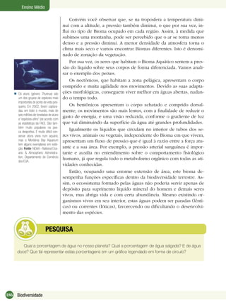 186 Biodiversidade
Ensino Médio
Convém você observar que, se na troposfera a temperatura dimi-
nui com a altitude, a pressão também diminui, o que por sua vez, in-
ﬂui no tipo de Bioma ocupado em cada região. Assim, à medida que
subimos uma montanha, pode ser percebido que o ar se torna menos
denso e a pressão diminui. A menor densidade da atmosfera torna o
clima mais seco e vamos encontrar Biomas diferentes. Isto é denomi-
nado de zonação da vegetação.
Por sua vez, os seres que habitam o Bioma Aquático sentem a pres-
são do líquido sobre seus corpos de forma diferenciada. Vamos anali-
sar o exemplo dos peixes.
Os nectônicos, que habitam a zona pelágica, apresentam o corpo
comprido e muita agilidade nos movimentos. Devido as suas adapta-
ções morfológicas, conseguem viver melhor em águas abertas, nadan-
do o tempo todo.
Os bentônicos apresentam o corpo achatado e comprido dorsal-
mente; os movimentos são mais lentos, com a ﬁnalidade de reduzir o
gasto de energia, e uma visão reduzida, conforme o gradiente de luz
que vai diminuindo da superfície da água até grandes profundidades.
Igualmente os líquidos que circulam no interior de tubos dos se-
res vivos, animais ou vegetais, independente do Bioma em que vivem,
apresentam um ﬂuxo de pressão que é igual à razão entre a força atu-
ante e a sua área. Por exemplo, a pressão arterial sanguínea é impor-
tante e auxilia no entendimento sobre o comportamento ﬁsiológico
humano, já que regula todo o metabolismo orgânico com todas as ati-
vidades conhecidas.
Então, ocupando uma enorme extensão de área, este bioma de-
sempenha funções especíﬁcas dentro da biodiversidade terrestre. As-
sim, o ecossistema formado pelas águas não poderia servir apenas de
depósito para suprimento líquido mineral do homem e demais seres
vivos, mas abriga vida e com certa abundância. Mesmo existindo or-
ganismos vivos em seu interior, estas águas podem ser paradas (lênti-
cas) ou correntes (lóticas), favorecendo ou diﬁcultando o desenvolvi-
mento das espécies.
Os atuns (género Thunnus) são
um dos grupos de espécies mais
importantes do ponto de vista pes-
queiro. Em 2002, foram captura-
das, em todo o mundo, mais de
seis milhões de toneladas de atuns
e “espécies-aﬁns” (de acordo com
as estatísticas da FAO). São tam-
bém muito populares na pes-
ca desportiva. É muito difícil con-
servar atuns vivos num aquário,
mas o Monterey Bay Aquarium
tem alguns exemplares em exibi-
ção. Fonte: NOAA - National Oce-
anic & Atmospheric Administra-
tion, Departamento de Comércio
dos EUA.

Qual a porcentagem de água no nosso planeta? Qual a porcentagem de água salgada? E de água
doce? Que tal representar estas porcentagens em um gráﬁco legendado em forma de círculo?
PESQUISA
 