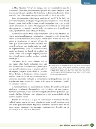 201Mata Atlântica: socorro!!! Cadê você???
Biologia
A Mata Atlântica “vivia” em perigo, pois os colonizadores não le-
vavam em consideração o ambiente que era tido como inóspito, e por
isso desenvolviam a prática da derrubada e da queimada como única
maneira fácil e barata de avançar aumentando as áreas agrícolas.
Com a invasão dos Holandeses, ainda no século XVII, foi dado um
novo incremento à produção do açúcar com aumento das áreas de cul-
tivo da cana e das instalações dos grandes engenhos que eram as uni-
dades produtoras do açúcar. Os engenhos necessitavam de muita ma-
deira para sua construção e muita lenha para as fervuras dos caldos da
cana, que também eram retiradas da mata.
No início do século XVII, o relacionamento com a Mata Atlântica ha-
via se transformado porque os primeiros colonizadores não tinham her-
deiros e não havia tantas pessoas para substituí-los. Porém um novo im-
pulso à colonização, no mesmo século, fez
com que novas áreas da Mata Atlântica fos-
sem derrubadas para implantação de núcle-
os de povoamento, onde a conquista e a ocu-
pação do interior do Brasil foi resultado de
ações como, por exemplo: expedições mili-
tares; bandeirantes; padres jesuítas e criado-
res de gado.
No século XVIII, especialmente em Mi-
nas Gerais e São Paulo, instalaram-se as jazi-
das de ouro que trouxeram os exploradores,
em grande número, para o interior, através
de expedições pela Mata Atlântica, com his-
tórias de lutas e destruição. Como conseqü-
ências, estas atividades interferiram no meio
ambiente causando poluição e contaminação principalmente dos lei-
tos dos rios, com o mercúrio e com as lavagens do solo que continha
os minerais valiosos.
A mineração teve sua decadência na metade do século XVIII quan-
do houve crescimento da agricultura com o ciclo do café, que passou a
ter valor comercial, o que contribuiu signiﬁcativamente para mais des-
truição da Mata Atlântica especialmente na região serrana do Rio de Ja-
neiro e em São Paulo.
Porém, no século XX, é que foi consolidada a ocupação da Mata
Atlântica com o crescimento e a implantação de grandes centros urba-
nos e dos pólos industriais. Seguiu-se a abertura de novas áreas na ﬂo-
resta para as pastagens e as lavouras, principalmente, de café e de ca-
na-de-açúcar no Paraná e São Paulo.
A primeira batalha dos Guararapes deu-se em 19 de Abril de 1648, opondo for-
ças do Brasil contra o exército holandês que ocupava Pernambuco, no Norte
do Brasil. Desde 1994 que neste dia se comemora o Dia do Exército Brasilei-
ro. Fonte:VICTOR MEIRELLES DE LIMA (1832 - 1903), Batalha de Guararapes,
1875/1879, Museu Nacional de Belas Artes, Rio de Janeiro. 10 x 5 m. Técnica:
óleo sobre tela. www.mnba.gov.br

 