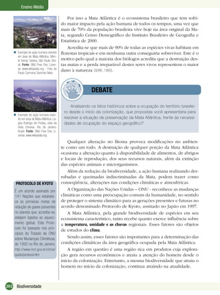 202 Biodiversidade
Ensino Médio
Exemplo de ação humana vivendo
em área de Mata Atlântica. Mon-
te Serrat, Santos, São Paulo. Bra-
sil. Fonte: GNU Free Doc. Licen-
se, www.wikipedia.org - Foto de
Paulo Carmona Sanches Neto.

Por isso a Mata Atlântica é o ecossistema brasileiro que tem sofri-
do maior impacto pela ação humana de todos os tempos, uma vez que
mais de 70% da população brasileira vive hoje na área original da Ma-
ta, segundo Censo Demográﬁco do Instituto Brasileiro de Geograﬁa e
Estatística de 2000.
Acredita-se que mais de 90% de todas as espécies vivas habitam em
ﬂorestas tropicais e em nenhuma outra conseguiria sobreviver. Este é o
motivo pelo qual a maioria dos biólogos acredita que a destruição des-
tas matas e a perda irreparável destes seres vivos representem o maior
dano à natureza (GORE, 1993).
Exemplo de ação humana viven-
do em área de Mata Atlântica. La-
goa Rodrigo de Freitas, vista da
Vista Chinesa, Rio de Janeiro.
Brasil. Fonte: GNU Free Doc. Li-
cense, www.wikipedia.org

Analisando os fatos históricos sobre a ocupação do território brasilei-
ro desde o início da colonização, que propostas você apresentaria para
resolver a situação de preservação da Mata Atlântica, frente às necessi-
dades de ocupação do espaço geográﬁco?
DEBATE
Qualquer alteração no Bioma provoca modiﬁcações no ambien-
te como um todo. A destruição de qualquer porção da Mata Atlântica
ocasiona a alteração quanto à disponibilidade de alimentos, de abrigos
e locais de reprodução, dos seus recursos naturais, além da extinção
das espécies animais e microrganismos.
Além da redução da biodiversidade, a ação humana realizando der-
rubadas e queimadas indiscriminadas da Mata, podem trazer como
conseqüência, alterações nas condições climáticas e atmosféricas.
A Organização das Nações Unidas – ONU - reconhece as mudanças
climáticas como uma preocupação comum da humanidade, no sentido
de proteger o sistema climático para as gerações presentes e futuras no
acordo denominado Protocolo de Kyoto, assinado no Japão em 1997.
A Mata Atlântica, pela grande biodiversidade de espécies em seu
ecossistema característico, tanto recebe quanto exerce inﬂuência sobre
a temperatura, umidade e as chuvas regionais. Esses fatores são objetos
de estudos do clima.
Sendo assim, esses fatores são importantes para a determinação das
condições climáticas da área geográﬁca ocupada pela Mata Atlântica.
A região em questão é uma região rica em produtos cuja explora-
ção gera recursos econômicos e atraiu a atenção do homem desde o
início da colonização. Entretanto, a mesma biodiversidade que atraiu o
homem no início da colonização, continua atraindo na atualidade.
PROTOCOLO DE KYOTO
É um acordo assinado por
141 Nações que estabele-
ce as primeiras metas de
redução de gases poluentes
no planeta que, acredita-se,
estejam ligados ao aqueci-
mento global. Este Proto-
colo foi baseado nos prin-
cípios do Tratado da ONU
sobre Mudanças Climáticas,
de 1992 no Rio de Janeiro.
http://www.mct.gov.br/clima/
quioto/protocol.htm
 