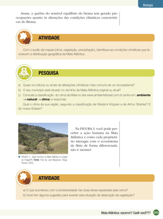203Mata Atlântica: socorro!!! Cadê você???
Biologia
Assim, a quebra do sensível equilíbrio do bioma tem gerado pre-
ocupações quanto às alterações das condições climáticas característi-
cas do Bioma.
Com o auxílio de mapas (clima, vegetação, precipitação), identiﬁque as condições climáticas que fa-
vorecem a distribuição geográﬁca da Mata Atlântica.
ATIVIDADE
a) Quais os indícios ou sinais de alterações climáticas mais comuns de um ecossistema?
b) O seu município está situado no domínio da Mata Atlântica original ou atual?
c) Consulte a classiﬁcação do clima da Mata no site www.ambientebrasil.com.br (entre em: ambiente
natural clima) e responda:
Qual o clima da sua região, segundo a classiﬁcação de Wladimir Köppen e de Arthur Strahler? E
do nosso Estado?
PESQUISA
FIGURA 3 - Ação humana na Mata Atlântica na região
de Tibagi/PR. Fonte: Foto de Joel Weçolovis, Tibagi,
Paraná, 2005.

Na FIGURA 3, você pode per-
ceber a ação humana na Mata
Atlântica e como cada proprietá-
rio interagiu com o ecossistema
da Mata de forma diferenciada,
não é mesmo?
a) O que aconteceu com a biodiversidade nas duas áreas separadas pela cerca?
b) Você tem alguma sugestão para reverter esta situação de destruição da vegetação?
ATIVIDADE
 