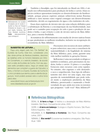 206 Biodiversidade
Ensino Médio
Reﬂorestamento de eucalipto
(Eucalyptus sp) em escala in-
dustrial na Área de Proteção
Ambiental de Sousas e Joa-
quim Egídio, Campinas, São
Paulo. Atividade econômica.
Fonte: www.apacampinas.
cnpm.embrapa.br

Também o Eucalipto, que foi introduzido no Brasil em 1904, é uti-
lizado nos reﬂorestamentos para produção de lenha e carvão. Estas es-
pécies exóticas apresentam restrições ao desenvolvimento da biodiver-
sidade, porque poucas espécies animais sobrevivem nestas ﬂorestas
artiﬁciais e nem mesmo outro vegetal consegue um desenvolvimento
satisfatório, devido ao esgotamento da água e dos nutrientes do solo.
Essas duas espécies de árvores não são uma solução deﬁnitiva para
a substituição da ﬂoresta e a recomposição da sua biodiversidade, mas
pode ser o caminho para ocupação do solo e para a produção de ma-
deira e lenha, o que evitaria o corte de árvores nativas da Mata Atlân-
tica, para a mesma ﬁnalidade.
As tentativas de reﬂorestamento com mudas de árvores nativas foram
as que produziram os melhores resultados, inclusive na recuperação do
ecossistema da Mata Atlântica.
Precisamos dos recursos do meio ambien-
te para sobreviver, mas com a consciência de
sustentabilidade e da fragilidade do sistema
da Mata Atlântica, para, assim, garantir uma
vida melhor também às gerações futuras.
Reﬂorestar é uma necessidade ecológica e
também econômica, pois precisamos da ma-
deira, lenha e carvão. O pinus e o eucalipto
fornecem estes recursos com certa rapidez.
No entanto, eles esgotam o solo deixando-
o seco e empobrecido. Esse tipo de reﬂores-
tamento não deve ser uma regra, mas uma
questão de sustentabilidade que pode redu-
zir muito a exploração predatória da Mata
Atlântica, preservando e mantendo a biodi-
versidade do que ainda nos resta ou teremos
que perguntar: “cadê você” Mata Atlântica???
SUGESTÃO DE LEITURA ...
Faça uma viagem pelo livro “Os Sertões” de
Euclides da Cunha. Este livro, considerado uma
das obras-primas da literatura brasileira, descreve
as batalhas entre os homens liderados por Anto-
nio Conselheiro, e o exército brasileiro, de acordo
com a visão de Euclides da Cunha. Com seu apu-
rado estilo jornalístico-épico, traça um retrato dos
elementos que compõem a guerra de Canudos: a
Terra, o Homem e a Guerra. Euclides da Cunha foi
o único jornalista que atentou para a valentia dos ja-
gunços. Você poderá acessar este e outros livros
pelos sites:
www.bibvirt.futuro.usp.br/textos/autor.html
www.diaadiaeducacao.pr.gov.br
Referências Bibliográﬁcas
DEAN, W. A ferro e fogo. A história e a devastação da Mata Atlântica
brasileira. São Paulo: Companhia de Letras, 2000.
GORE, A. A terra em balanço. Ecologia e o Espírito Humano. São Paulo:
Editora Augustos, 1993.
HOLANDA, S. B. Caminhos e fronteiras. São Paulo: Companhia das
Letras, 2001.
NEIMAN, Z. Era verde? Ecossistemas brasileiros ameaçados. São Paulo:
Atual. 1989.
 