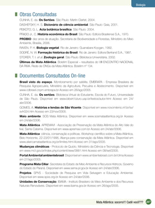 207Mata Atlântica: socorro!!! Cadê você???
Biologia
Obras Consultadas
CUNHA, E. da. Os Sertões. São Paulo: Martin Clartet, 2004.
DASHEFSKY, H. S. Dicionário de ciência ambiental. São Paulo: Gaia, 2001.
PEIXOTO, G. L. Acta botânica brasílica. São Paulo: 2004.
PRADO Jr., C. História econômica do Brasil. São Paulo: Editora Brasiliense S.A., 1970.
PROBIO: dez anos de atuação. Secretaria de Biodiversidade e Florestas, Ministério do Meio
Ambiente, Brasília, 2006.
RAVEN, P. H. Biologia vegetal. Rio de Janeiro: Guanabara Koogan, 1992.
SODRÉ, N. W. Formação histórica do Brasil. Rio de Janeiro: Editora Bertrand S.A., 1987.
STORER, T. I. et al. Zoologia geral. São Paulo: Biblioteca Universitária, 2002.
Últimas da Mata Atlântica. Boletim Especial – resultados do VIII ENCONTRO NACIONAL
DA RMA. Rede de ONGs da Mata Atlântica. Boletim nº 134.
Documentos Consultados On-line
Brasil visto do espaço. Monitoramento por satélite, EMBRAPA - Empresa Brasileira de
Pesquisa Agropecuária, Ministério da Agricultura, Pecuária e Abstecimento. Disponível em
www.cdbrasil.cnpm.embrapa.br Acesso em 26/ago/2005.
CUNHA, E. da. Os sertões. Biblioteca Virtual do Estudante, Escola do Futuro, Universidade
de São Paulo. Disponível em www.bibvirt.futuro.usp.br/textos/autor.html Acesso em 24/
abr/2006.
GOMES, A. Histórias e lendas de São Vicente. Disponível em www.novomilenio.inf.br/sv/
svh024.htm Acesso em 23/nov/2005.
Maio ambiente. SOS Mata Atlântica. Disponível em www.sosmataatlantica.org.br Acesso
em 24/abr/2006.
Mata Atlântica. APREMAVI - Associação de Preservação da Mata Atlântica do Alto Vale do
Ivaí, Santa Catarina. Disponível em www.apremavi.com.br Acesso em 24/abr/2006.
Mata Atlântica: ciência, conservação e políticas. Workshop cientíﬁco sobre a Mata Atlântica,
Belo Horizonte, 22-23/01/1996, Aliança para conservação da Mata Atlântica. Disponível em
www.aliancamataatlantica.org.br/limites.html Acesso em 31/ago/2005.
Mudanças climáticas - Protocolo de Quioto. Ministério da Ciência e Tecnologia. Disponível
em www.mct.gov.br/index.php/content/view/3881.html Acesso em 08/set/2005.
Portal Ambiental ambientebrasil. Disponível em www.ambientebrasil.com.br/clima Acesso
em 27/ago/2005.
Programa Mata Ciliar. Secretaria do Estado de Meio Ambiente e Recursos Hídricos, Governo
do Estado do Paraná. Disponível em www.sema.pr.gov.br Acesso em 24/abr/2006.
Projetos. SPVS - Sociedade de Pesquisa em Vida Selvagem e Educação Ambiental.
Disponível em www.spvs.org.br Acesso em 24/abr/2006.
Unidades de Conservação. IBAMA - Instituto Brasileiro do Meio Ambiente e dos Recursos
Naturais Renováveis. Disponível em www.ibama.gov.br Acesso em 26/ago/2005.
 