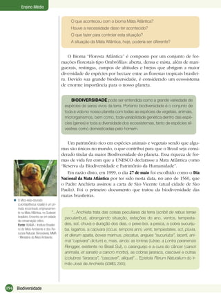 194 Biodiversidade
Ensino Médio
O que aconteceu com o bioma Mata Atlântica?
Houve a necessidade disso ter acontecido?
O que fazer para controlar esta situação?
A situação da Mata Atlântica, hoje, poderia ser diferente?
O Bioma “Floresta Atlântica” é composto por um conjunto de for-
mações ﬂorestais tipo Ombróﬁlas: aberta, densa e mista, além de man-
guezais, restingas, campos de altitudes e brejos que abrigam a maior
diversidade de espécies por hectare entre as ﬂorestas tropicais brasilei-
ra. Devido sua grande biodiversidade, é considerado um ecossistema
de enorme importância para o nosso planeta.
Um patrimônio rico em espécies animais e vegetais sendo que algu-
mas são únicas no mundo, o que contribui para que o Brasil seja consi-
derado titular da maior Biodiversidade do planeta. Essa riqueza de for-
mas de vida fez com que a UNESCO declarasse a Mata Atlântica como
“Reserva da Biodiversidade e Patrimônio da Humanidade”.
Em razão disto, em 1999, o dia 27 de maio foi escolhido como o Dia
Nacional da Mata Atlântica por ter sido nesta data, no ano de 1560, que
o Padre Anchieta assinou a carta de São Vicente (atual cidade de São
Paulo). Foi o primeiro documento que tratou da biodiversidade das
matas brasileiras.
“...Anchieta trata das coisas peculiares da terra (scribit de rebus terrae
peculiaribus), abrangendo situação, estações do ano, ventos, tempesta-
des, sol, chuva e duração dos dias, o peixe boi, a pesca, a cobra sucuriju-
ba, lagartos, a capivara (locus, tempora anni, venti, tempestates, sol, pluvia,
et dierum spatia, boves marinus, piscatus, angues “sucuriuba”, lacerti, ani-
mal “capivara” dictum) e, mais, ainda: as lontras (lutrae, a Lontra paranensis
Rengger, existente no Brasil Sul), o caranguejo e a cura do câncer (cancri
animalia, et sanatio a cancro morbo), as cobras jararaca, cascavel e outras
(colubres “iararaca”, “cascavel”, aliique)”... Epistola Rerum Naturalium do ir-
mão José de Anchieta (GOMES, 2003).
O Mico-leão-dourado
(Leontopithecus rosalia) é um pri-
mata encontrado originariamen-
te na Mata Atlântica, no Sudeste
brasileiro. Encontra-se em estado
de conservação crítico.
Fonte: IBAMA - Instituto Brasilei-
ro de Meio Ambiente e dos Re-
cursos Naturais Renováveis, MMA
- Ministério do Meio Ambiente.

BIODIVERSIDADE pode ser entendida como a grande variedade de
espécies de seres vivos da terra. Portanto biodiversidade é o conjunto de
toda a vida no nosso planeta com todas as espécies de vegetais, animais,
microrganismos, bem como, toda variabilidade genética dentro das espé-
cies (genes) e toda a diversidade dos ecossistemas, tanto de espécies sil-
vestres como domesticadas pelo homem.
 