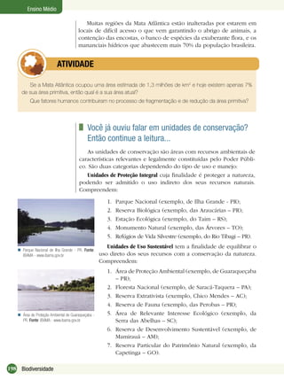198 Biodiversidade
Ensino Médio
Muitas regiões da Mata Atlântica estão inalteradas por estarem em
locais de difícil acesso o que vem garantindo o abrigo de animais, a
contenção das encostas, o banco de espécies da exuberante ﬂora, e os
mananciais hídricos que abastecem mais 70% da população brasileira.
Se a Mata Atlântica ocupou uma área estimada de 1,3 milhões de km2
e hoje existem apenas 7%
de sua área primitiva, então qual é a sua área atual?
Que fatores humanos contribuiram no processo de fragmentação e de redução da área primitiva?
ATIVIDADE
Você já ouviu falar em unidades de conservação?
Então continue a leitura...
As unidades de conservação são áreas com recursos ambientais de
características relevantes e legalmente constituídas pelo Poder Públi-
co. São duas categorias dependendo do tipo de uso e manejo:
Unidades de Proteção Integral cuja ﬁnalidade é proteger a natureza,
podendo ser admitido o uso indireto dos seus recursos naturais.
Compreendem:
Parque Nacional de Ilha Grande - PR. Fonte:
IBAMA - www.ibama.gov.br

1. Parque Nacional (exemplo, de Ilha Grande - PR);
2. Reserva Biológica (exemplo, das Araucárias – PR);
3. Estação Ecológica (exemplo, do Taim – RS);
4. Monumento Natural (exemplo, das Árvores – TO);
5. Refúgios de Vida Silvestre (exemplo, do Rio Tibagi – PR).
Unidades de Uso Sustentável tem a ﬁnalidade de equilibrar o
uso direto dos seus recursos com a conservação da natureza.
Compreendem:
1. Área de Proteção Ambiental (exemplo, de Guaraqueçaba
– PR);
2. Floresta Nacional (exemplo, de Saracá-Taquera – PA);
3. Reserva Extrativista (exemplo, Chico Mendes – AC);
4. Reserva de Fauna (exemplo, das Perobas – PR);
5. Área de Relevante Interesse Ecológico (exemplo, da
Serra das Abelhas – SC);
6. Reserva de Desenvolvimento Sustentável (exemplo, de
Mamirauá – AM);
7. Reserva Particular do Patrimônio Natural (exemplo, da
Capetinga – GO).
Área de Proteção Ambiental de Guaraqueçaba -
PR. Fonte: IBAMA - www.ibama.gov.br

 