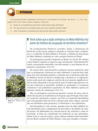 200 Biodiversidade
Ensino Médio
Você pode perceber agressões antrópicas no ecossistema mostrado nas ﬁgura 1. 2, 3 e 4 da
página 203. Com base nessas imagens, responda:
a) Quais as conseqüências possíveis vindas dessa ação antrópica?
b) Por que podemos considerar este solo como sistema também frágil?
c) Liste 3 possíveis conseqüências decorrentes dessa ação antrópica.
ATIVIDADE
Você sabia que a ação antrópica na Mata Atlântica fez
parte da história da ocupação do território brasileiro?
Os acontecimentos históricos ocorridos, desde a colonização do
Brasil até os dias atuais, ajudam a entender as relações entre a explora-
ção e o ambiente da Mata Atlântica. Portanto, a história de devastação
da Mata Atlântica confunde-se com a própria história do Brasil.
Os portugueses quando chegaram ao Brasil, no século XV, tinham
como objetivo explorar as riquezas aqui encontradas. Toda história ﬂo-
restal, corretamente entendida, em todo mundo, é uma história de ex-
ploração e destruição (DEAN, 2000).
No século XVI, o pau-brasil foi o primeiro recurso natural de valor
que os portugueses retiraram da mata utilizando a mão-de-obra indí-
gena. Era uma atividade primitiva e nômade que se deslocava pela Ma-
ta Atlântica através do litoral à medida que a madeira ia se esgotando,
motivo pelo qual não originava núcleos de povoamento signiﬁcativos.
Havia muito desperdício do pau-brasil, pois os índios antecipavam cor-
tes que acabavam se perdendo. Também as queimadas e a ocupação
reduziram 6 mil quilômetros quadrados da Mata Atlântica apenas no
primeiro século da colonização (DEAN, 2000).
Mas os portugueses precisavam garantir a posse da terra, pois ti-
nham fracassado na transferência de riquezas para Portugal. Para redu-
zir custos de colonização, criaram, em 1534, as Capitanias Hereditárias
que eram grandes lotes de terras cobertos pela mata virgem, concedi-
das aos donatários para promover a colonização e sua exploração.
Em Pernambuco e São Vicente, grandes áreas da Mata Atlântica fo-
ram derrubadas para a implantação de povoados e do plantio da cana-
de-açúcar. Os plantadores de cana-de-açúcar não achavam a mata in-
teressante. A mata era considerada um obstáculo às suas pretensões.
Assim como a cana-de-açúcar, outras culturas também foram introduzi-
das no Brasil, trazidas do Velho Mundo, como por exemplo, a banana.
Pau-brasil (Caesalpinia echinata).
Fonte: MMA - Ministério do Meio
Ambiente.

 