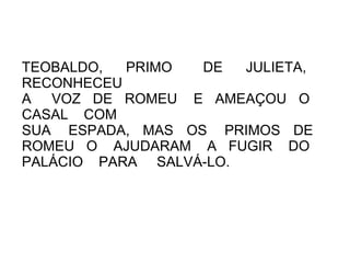 TEOBALDO,  PRIMO  DE   JULIETA,
RECONHECEU
A VOZ DE ROMEU E AMEAÇOU O
CASAL COM
SUA ESPADA, MAS OS PRIMOS DE
ROMEU O AJUDARAM A FUGIR DO
PALÁCIO PARA SALVÁ-LO.
 