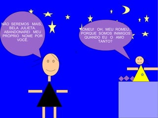 NÃO SEREMOS MAIS,
   BELA JULIETA.    ROMEU! OH, MEU ROMEU...
 ABANDONAREI MEU     PORQUE SOMOS INIMIGOS
PRÓPRIO NOME POR      QUANDO EU O AMO
      VOCÊ.                 TANTO?
 