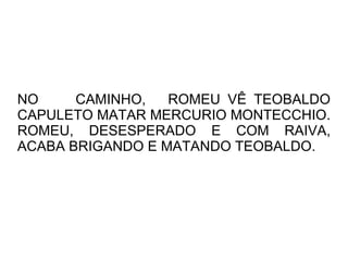 NO     CAMINHO,   ROMEU VÊ TEOBALDO
CAPULETO MATAR MERCURIO MONTECCHIO.
ROMEU, DESESPERADO E COM RAIVA,
ACABA BRIGANDO E MATANDO TEOBALDO.
 