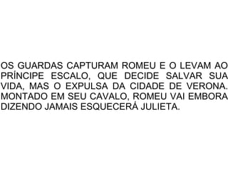 OS GUARDAS CAPTURAM ROMEU E O LEVAM AO
PRÍNCIPE ESCALO, QUE DECIDE SALVAR SUA
VIDA, MAS O EXPULSA DA CIDADE DE VERONA.
MONTADO EM SEU CAVALO, ROMEU VAI EMBORA
DIZENDO JAMAIS ESQUECERÁ JULIETA.
 