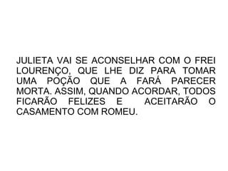 JULIETA VAI SE ACONSELHAR COM O FREI
LOURENÇO, QUE LHE DIZ PARA TOMAR
UMA POÇÃO QUE A FARÁ PARECER
MORTA. ASSIM, QUANDO ACORDAR, TODOS
FICARÃO FELIZES E      ACEITARÃO O
CASAMENTO COM ROMEU.
 