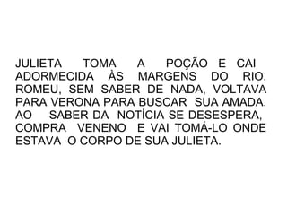 JULIETA  TOMA    A   POÇÃO E CAI
ADORMECIDA ÀS MARGENS DO RIO.
ROMEU, SEM SABER DE NADA, VOLTAVA
PARA VERONA PARA BUSCAR SUA AMADA.
AO SABER DA NOTÍCIA SE DESESPERA,
COMPRA VENENO E VAI TOMÁ-LO ONDE
ESTAVA O CORPO DE SUA JULIETA.
 