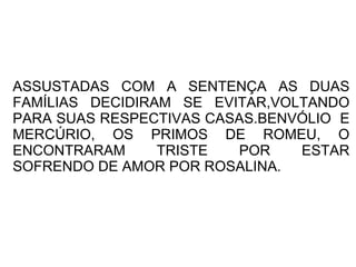 ASSUSTADAS COM A SENTENÇA AS DUAS
FAMÍLIAS DECIDIRAM SE EVITAR,VOLTANDO
PARA SUAS RESPECTIVAS CASAS.BENVÓLIO E
MERCÚRIO, OS PRIMOS DE ROMEU, O
ENCONTRARAM      TRISTE  POR    ESTAR
SOFRENDO DE AMOR POR ROSALINA.
 