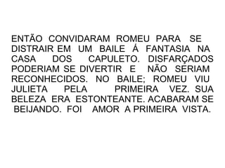 ENTÃO CONVIDARAM ROMEU PARA SE
DISTRAIR EM UM BAILE Á FANTASIA NA
CASA    DOS    CAPULETO. DISFARÇADOS
PODERIAM SE DIVERTIR E NÃO SERIAM
RECONHECIDOS. NO BAILE; ROMEU VIU
JULIETA   PELA     PRIMEIRA VEZ. SUA
BELEZA ERA ESTONTEANTE. ACABARAM SE
 BEIJANDO. FOI AMOR A PRIMEIRA VISTA.
 