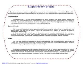 Etapas de um projeto
               Quando pensamos em realizar um projeto, devemos pensar também nas etapas que o mesmo terá. Existem três
            etapas imprescindíveis para o desenvolvimento de um projeto, que são: problematização, desenvolvimento e síntese.

           Problematização

                    A problematização é o início do projeto. Nessa etapa os alunos vão expor suas idéias, dúvidas, anseios além
                de revelar seus conhecimentos prévios sobre a temática. Nesta fase é necessário que o professor fique atento às
                expressões dos alunos, pois elas serão de grade valia para o desenvolvimento do projeto, já que as hipóteses
                levantadas pelos alunos é que possibilitarão a intervenção pedagógica.

           Desenvolvimento

                    Este momento é ideal para organizar grupos de trabalho para pesquisar sobre o tema em questão, pois esta
                segunda etapa é a fase onde se inicia a criação de estratégias com o objetivo de responder às questões
                levantadas na etapa anterior.
                    No desenvolvimento é importante que os alunos comecem a encontrar ocasiões onde eles necessitem
                comparar pontos de vista, rever suas hipóteses, colocar-se novas questões, etc. Desta forma os alunos
                confrontarão suas idéias com as novas hipóteses levantadas e poderão estabelecer relações entre elas.

           Síntese

                     Em todo esse processo de realização do projeto, os alunos verão suas convicções iniciais sendo superadas
                e outras mais complexas sendo construídas. Com isso, os alunos adquirem novos conhecimentos que vão servir
                de conhecimento prévio para outras situações de aprendizagem.



                      Embora tenhamos destacado três etapas do desenvolvimento de um projeto, vale ressaltar que os projetos
                são processos contínuos e não podem ser reduzidos a uma lista de objetivos e etapas. Os projetos de trabalho
                refletem uma concepção de conhecimento como produção coletiva, fazendo com que a experiência vivida e
                   a produção cultural sistematizada se entrelacem, dando o significado às aprendizagens construídas.




Create PDF files without this message by purchasing novaPDF printer (http://www.novapdf.com)
 