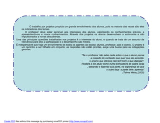 O trabalho por projetos propicia um grande envolvimento dos alunos, pois na maioria das vezes são eles
                 os indicadores dos temas.
                    O professor deve estar sensível aos interesses dos alunos, valorizando os conhecimentos prévios, e
                 apresentando-os a novos conhecimentos. Através dos projetos os alunos desenvolvem a autonomia e são
                 impulsionados a novas descobertas.
            Uma das principais questões trabalhadas nos projetos é o interesse do aluno, e quando se trata de um assunto de
                 relevância para eles a participação e o desempenho são nítidos.
            È indispensável que haja um envolvimento de todos os agentes da escola: alunos, professor, pais e outros. O projeto é
                 um caminho a ser trilhado em conjunto, as respostas não estão prontas, exige uma busca para as indagações
                 geradas.

                                                                                “Se o professor não sabe nada sobre o que o aluno pensa
                                                                                         a respeito do conteúdo que quer que ele aprenda,
                                                                                        o ensino que oferece não tem”com o que dialogar”.
                                                                                Restará a ele atuar como numa brincadeira de cabra-cega
                                                                                     , tateando e fazendo sua parte, na esperança de que
                                                                                                        o outro faça a parte dele: aprenda”
                                                                                                                       (Telma Weisz,2000)




Create PDF files without this message by purchasing novaPDF printer (http://www.novapdf.com)
 