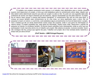 “O trabalho com projetos acrescenta muito porque é um trabalho mais significativo para a criança, porque
              quando você desenvolve um projeto, a linha que você estabelece parte do conhecimento prévio deles, daquilo que
              eles sabem sobre determinado assunto que pode ser surgido na sala ou não. Ou pode ser uma sugestão dada pela
              professora de acordo com algum interesse que ela observou, alguma necessidade que ela pôde observar. O projeto
              dá um retorno maior porque a criança está sempre interagindo. O conhecimento não vem de cima para baixo, a
              criança vai buscar também esse conhecimento se for uma coisa, um tema significativo para o aluno. Ele vai
              pesquisar e trazer um retorno, e você tenta, você estabelece alguns procedimentos na hora de desenvolver o projeto,
              mas a medida que ele vai sendo desenvolvido outras coisas vão surgindo, então é uma gama de informações ao
              mesmo tempo. O projeto possibilita isso, essa gama de informação, amplia nossa visão, desenvolve o espírito de
              pesquisa na criança e no professor também. Os alunos trazem questões muito interessantes, então eu acho que sua
              participação é muito mais ativa dentro de um trabalho com projeto. Não adianta só estudar, é preciso acreditar. Quem
              não consegue não fica, porque aqui agente não para. Trabalhar com projeto não é ficar sentada dando massinha o
              tempo todo pro aluno brincar”
                                                   (Profª Sandra – UMEI Portugal Pequeno).




Create PDF files without this message by purchasing novaPDF printer (http://www.novapdf.com)
 