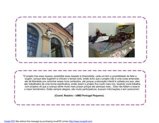“O projeto traz essa riqueza, possibilita esse respeito à diversidade, cada um tem a possibilidade de falar e
                     sugerir, porque eles sugerem e criticam o tempo todo, então acho que o projeto não é uma coisa amarrada,
                     ele dá liberdade pra caminhar esses ricos conteúdos, até porque a educação infantil é voltada pra isso, eles
                    são trabalhados de uma forma significativa, então assim o projeto fica muito mais rico. Quando você trabalha
                     com projetos vê que a criança sente muito mais prazer porque ela participa mais... Eles não faltam e esse é
                    o maior termômetro. Estão sempre alegres, são muito participativos, buscam informações e tem autonomia”.

                                                    (Coord. Rosário – UMEI Portugal Pequeno).




Create PDF files without this message by purchasing novaPDF printer (http://www.novapdf.com)
 