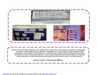 “Eu tenho como definição a seguinte: é um trabalho muito rico que tem a participação do professor, a participação
                      dos alunos, a participação dos pais, da família, interagindo com a comunidade quando a gente faz essa
                    aula-passeio, numa padaria, numa madeireira... então acho que eu defino como um trabalho enriquecedor e
                    construtivo, né? Que a gente tem a base ali, o que a criança sabe sobre determinado conteúdo e o que elas
                       querem aprender, e a gente finaliza essas descobertas que elas fizeram sobre o conteúdo estudado”.

                                                    (Coord. Luciana – Creche-escola Edificar).




Create PDF files without this message by purchasing novaPDF printer (http://www.novapdf.com)
 