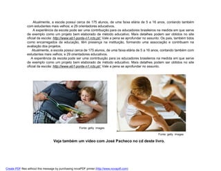 Atualmente, a escola possui cerca de 175 alunos, de uma faixa etária de 5 a 16 anos, contando também
                com estudantes mais velhos; e 29 orientadores educativos.
                     A experiência da escola pode ser uma contribuição para os educadores brasileiros na medida em que serve
                de exemplo como um projeto bem elaborado de método educativo. Mais detalhes podem ser obtidos no site
                oficial da escola: http://www.eb1-ponte-n1.rcts.pt/. Vale a pena se aprofundar no assunto. Os pais, também tidos
                como encarregados da educação, têm presença na instituição, formando uma associação e contribuem na
                avaliação dos projetos.
                    Atualmente, a escola possui cerca de 175 alunos, de uma faixa etária de 5 a 16 anos, contando também com
                estudantes mais velhos; e 29 orientadores educativos.
                   A experiência da escola pode ser uma contribuição para os educadores brasileiros na medida em que serve
                de exemplo como um projeto bem elaborado de método educativo. Mais detalhes podem ser obtidos no site
                oficial da escola: http://www.eb1-ponte-n1.rcts.pt/. Vale a pena se aprofundar no assunto.




                                                       Fonte: getty images

                                                                                                        Fonte: getty images

                                   Veja também um vídeo com José Pacheco no cd deste livro.




Create PDF files without this message by purchasing novaPDF printer (http://www.novapdf.com)
 