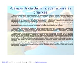 A importância da brincadeira para as
                              crianças
                      As brincadeiras servem como instrumentos de estruturação do indivíduo. Elas não trabalham apenas uma
                 capacidade, e sim várias como: percepção motora, equilíbrio, orientação espacial, memória, imitação e
                 imaginação. Ao brincar, as crianças exploram e refletem sobre a realidade e a cultura na qual estão inseridas,
                 interiorizando-as e, ao mesmo tempo, questionando a regras e papéis sociais. O brincar potencializa o
                 desenvolvimento da criança, além de estimular a curiosidade, a autoconfiança e a autonomia, proporciona o
                 desenvolvimento da linguagem, do pensamento da concentração e da atenção.
                      O ato de brincar é importante e necessário na vida da criança e esse momento pode ser aproveitado
                 com atividades ricas para o desenvolvimento, como as cantigas de roda, em que a criança trabalha o equilíbrio e
                 desenvolve também outras competências ao repetir as ordens emitidas nas letras das músicas.

                     A brincadeira tem importância fundamental para o desenvolvimento infantil na medida em que a criança pode
                 transformar e produzir novos significados. É possível observar que que na brincdeira de faz-de-conta a criança
                 rompe com a relação de subordinação ao objeto, atribuindo-lhe um novo significado, o que expressa seu caráter
                 ativo, no curso de seu próprio desenvolvimento.
                      Para Vygotsky (1998), a criação de situações imaginárias na brincadeira surge da tensão entre o indivíduo e
                 a sociedade e a brincadeira libera a criança das ligações da realidade imediata, dando-lhe oportunidade para
                 controlar uma situação existente. As crianças usam objetos para representar coisas diferentes do que realmente
                 são, um objeto simples que para um adulto pode não ter a mínima importância, para a criança pode ter diversas
                 representações e significações. Elas dão outros sentidos aos objetos e jogos, seja a partir de sua própria ação ou
                 imaginação, seja na trama de relações que estabelece com os amigos com os quais produz novos sentidos e os
                 compartilha.
                     A brincadeira não significa apenas recreação, ela é a forma mais completa que acriança tem de comunicar-se
                 consigo mesma e com o mundo. Ao brincar é possível perceber que as crianças exploram as diferentes
                 linguagens que a brincadeira possibilita (musical, corporal, gestual e escrita), fazendo com que desenvolvam a
                 sua criatividade e imaginação.




Create PDF files without this message by purchasing novaPDF printer (http://www.novapdf.com)
 