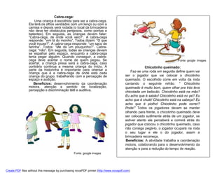 Cabra-cega:
                    Uma criança é escolhida para ser a cabra-cega.
                Ela terá os olhos vendados com um lenço ou com a
                camisa e depois será rodada (o local da brincadeira
                não deve ter obstáculos perigosos, como pontas e
                batentes). Em seguida, as crianças devem falar:
                “Cabra-cega, de onde você veio?”. A cabra-cega
                responde: “vim lá do moinho”, Todos dizem: “O que
                você trouxe?”. A cabra-cega responde: “um saco de
                farinha”. Todos: “Me dá um pouquinho?”. Cabra-
                cega: “não”. Em seguida, todas as crianças devem
                se espalhar pelo espaço, enquanto a cabra-cega
                tenta pegar alguém. Quando conseguir, a cabra-
                cega deve acertar o nome de quem pegou. Se                                                               Fonte: google images
                acertar, a criança presa será a cabra-cega, caso
                contrário continua a mesma criança do início. A                                      Chicotinho queimado:
                parte da historinha é importante para orientar a                            Faz-se uma roda em seguida define quem vai
                criança que é a cabra-cega de onde está cada
                criança do grupo, trabalhando com a percepção de                        ser o jogador que vai colocar o chicotinho
                espaço e audição.                                                       queimado. O escolhido corre em volta da roda
                    Benefícios: desenvolvimento da coordenação                          cantando o seguinte refrão: “ Chicotinho
                motora, atenção e sentido de localização,                               queimado é muito bom, quem olhar pra trás leva
                percepção e discriminação tátil e auditiva.                             chicotada um beliscão. Chicotinho está na mão?
                                                                                        Eu acho que é sabão! Chicotinho está no pé? Eu
                                                                                        acho que é chulé! Chicotinho está na cabeça? Eu
                                                                                        acho que é piolho! Chicotinho pode correr?
                                                                                        Pode!” Todos os jogadores devem se manter
                                                                                        olhando para frente, o chicotinho queimado deve
                                                                                        ser colocado sutilmente atrás de um jogador, se
                                                                                        estiver atento ele perceberá e correrá atrás do
                                                                                        jogador que colocou o chicotinho queimado, caso
                                                                                        não consiga pegá-lo, o jogador ocupará na roda
                                                                                        o seu lugar e ele o do jogador, assim a
                                                                                        brincadeira recomeça.
                                                                                         Benefícios: A atividade trabalha a coordenação
                                                                                        motora, colaborando para o desenvolvimento da
                                                                                        atenção e para a redução do tempo de reação.
                                                  Fonte: google images




Create PDF files without this message by purchasing novaPDF printer (http://www.novapdf.com)
 