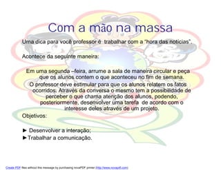 Com a mão na massa
            Uma dica para você professor é trabalhar com a “hora das notícias”.

            Acontece da seguinte maneira:

             Em uma segunda –feira, arrume a sala de maneira circular e peça
                   que os alunos contem o que aconteceu no fim de semana.
              O professor deve estimular para que os alunos relatem os fatos
                ocorridos. Através da conversa o mesmo tem a possibilidade de
                     perceber o que chama atenção dos alunos, podendo,
                   posteriormente, desenvolver uma tarefa de acordo com o
                             interesse deles através de um projeto.
            Objetivos:

            ► Desenvolver a interação;
            ►Trabalhar a comunicação.




Create PDF files without this message by purchasing novaPDF printer (http://www.novapdf.com)
 
