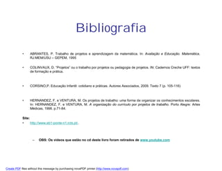 Bibliografia
            •     ABRANTES, P. Trabalho de projetos e aprendizagem da matemática. In: Avaliação e Educação. Matemática,
                  RJ:MEM/USU – GEPEM, 1995

            •     COLINVAUX, D. “Projetos” ou o trabalho por projetos ou pedagogia de projetos. IN: Cadernos Creche UFF: textos
                  de formação e prática.



            •     CORSINO,P. Educação Infantil: cotidiano e práticas. Autores Associados, 2009. Texto 7 (p. 105-116)



            •     HERNANDEZ, F. e VENTURA, M. Os projetos de trabalho: uma forma de organizar os conhecimentos escolares.
                  In: HERNANDEZ, F. e VENTURA, M. A organização do currículo por projetos de trabalho. Porto Alegre: Artes
                  Médicas, 1998. p.71-84.

            Site:
            •     http://www.eb1-ponte-n1.rcts.pt/.




                    –   OBS: Os vídeos que estão no cd deste livro foram retirados de www.youtube.com




Create PDF files without this message by purchasing novaPDF printer (http://www.novapdf.com)
 