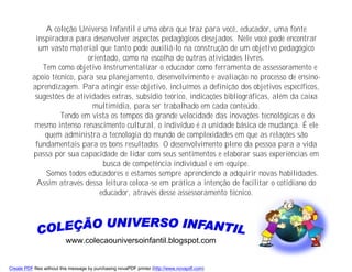 A coleção Universo Infantil é uma obra que traz para você, educador, uma fonte
           inspiradora para desenvolver aspectos pedagógicos desejados. Nele você pode encontrar
            um vasto material que tanto pode auxiliá-lo na construção de um objetivo pedagógico
                            orientado, como na escolha de outras atividades livres.
             Tem como objetivo instrumentalizar o educador como ferramenta de assessoramento e
          apoio técnico, para seu planejamento, desenvolvimento e avaliação no processo de ensino-
          aprendizagem. Para atingir esse objetivo, incluímos a definição dos objetivos específicos,
           sugestões de atividades extras, subsídio teórico, indicações bibliográficas, além da caixa
                             multimídia, para ser trabalhado em cada conteúdo.
                   Tendo em vista os tempos da grande velocidade das inovações tecnológicas e do
           mesmo intenso renascimento cultural, o indivíduo é a unidade básica de mudança. É ele
              quem administra a tecnologia do mundo de complexidades em que as relações são
           fundamentais para os bons resultados. O desenvolvimento pleno da pessoa para a vida
          passa por sua capacidade de lidar com seus sentimentos e elaborar suas experiências em
                                 busca de competência individual e em equipe.
              Somos todos educadores e estamos sempre aprendendo a adquirir novas habilidades.
           Assim através dessa leitura coloca-se em prática a intenção de facilitar o cotidiano do
                                educador, através desse assessoramento técnico.




                          www.colecaouniversoinfantil.blogspot.com


Create PDF files without this message by purchasing novaPDF printer (http://www.novapdf.com)
 