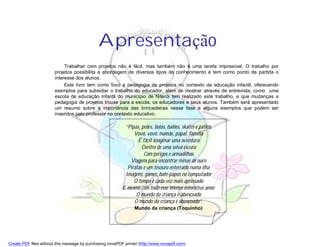 Apresentação
                             Trabalhar com projetos não é fácil, mas também não é uma tarefa impossível. O trabalho por
                        projetos possibilita a abordagem de diversos tipos de conhecimento e tem como ponto de partida o
                        interesse dos alunos.
                             Este livro tem como foco a pedagogia de projetos no contexto da educação infantil, oferecendo
                        exemplos para subsidiar o trabalho do educador, além de mostrar através de entrevista, como uma
                        escola de educação infantil do município de Niterói tem realizado este trabalho, e que mudanças a
                        pedagogia de projetos trouxe para a escola, os educadores e seus alunos. Também será apresentado
                        um resumo sobre a importância das brincadeiras nesse fase e alguns exemplos que podem ser
                        inseridos pelo professor no contexto educativo.

                                                            “Pipas, peões, bolas, balões, skates e patins
                                                                Vovó, vovô, mamãe, papai, família
                                                                  É fácil imaginar uma aventura
                                                                    Dentro de uma selva escura
                                                                     Com perigos e armadilhas
                                                              Viagens para encontrar minas de ouro
                                                             Piratas e um tesouro enterrado numa ilha
                                                            Imagens, games, bate-papos no computador
                                                                O tempo é cada vez mais apressado
                                                           E mesmo com todo esse imenso interativo amor
                                                                 O mundo da criança é abençoado
                                                                O mundo da criança é abençoado”.
                                                                 Mundo da criança (Toquinho)




Create PDF files without this message by purchasing novaPDF printer (http://www.novapdf.com)
 