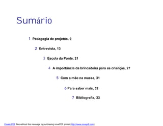 Sumário
                        1 Pedagogia de projetos, 9

                               2 Entrevista, 13

                                       3 Escola da Ponte, 21

                                            4 A importância da brincadeira para as crianças, 27

                                                     5 Com a mão na massa, 31

                                                             6 Para saber mais, 32

                                                                    7 Bibliografia, 33




Create PDF files without this message by purchasing novaPDF printer (http://www.novapdf.com)
 