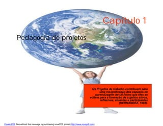 Capítulo 1
            Pedagogia de projetos




                                                                                        Os Projetos de trabalho contribuem para
                                                                                              uma resignificação dos espaços de
                                                                                           aprendizagem de tal forma que eles se
                                                                                       voltem para a formação de sujeitos ativos,
                                                                                              reflexivos, atuantes e participantes
                                                                                                             (HERNANDEZ, 1998).




Create PDF files without this message by purchasing novaPDF printer (http://www.novapdf.com)
 