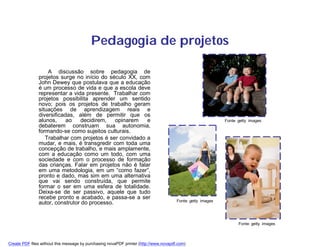 Pedagogia de projetos

                   A discussão sobre pedagogia de
               projetos surge no início do século XX, com
               John Dewey que postulava que a educação
               é um processo de vida e que a escola deve
               representar a vida presente. Trabalhar com
               projetos possibilita aprender um sentido
               novo; pois os projetos de trabalho geram
               situações de aprendizagem reais e
               diversificadas, além de permitir que os
               alunos,     ao    decidirem,   opinarem   e                                                   Fonte: getty images
               debaterem construam sua autonomia,
               formando-se como sujeitos culturais.
                  Trabalhar com projetos é ser convidado a
               mudar, e mais, é transgredir com toda uma
               concepção de trabalho, e mais amplamente,
               com a educação como um todo, com uma
               sociedade e com o processo de formação
               das crianças. Falar em projetos não é falar
               em uma metodologia, em um “como fazer”,
               pronto e dado, mas sim em uma alternativa
               que vai sendo construída, que permite
               formar o ser em uma esfera de totalidade.
               Deixa-se de ser passivo, aquele que tudo
               recebe pronto e acabado, e passa-se a ser
                                                                                       Fonte: getty images
               autor, construtor do processo.


                                                                                                                    Fonte: getty images



Create PDF files without this message by purchasing novaPDF printer (http://www.novapdf.com)
 