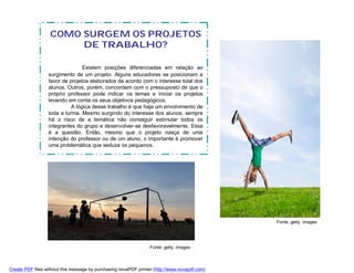 COMO SURGEM OS PROJETOS
                        DE TRABALHO?

                                 Existem posições diferenciadas em relação ao
                  surgimento de um projeto. Alguns educadores se posicionam a
                  favor de projetos elaborados de acordo com o interesse total dos
                  alunos. Outros, porém, concordam com o pressuposto de que o
                  próprio professor pode indicar os temas e iniciar os projetos
                  levando em conta os seus objetivos pedagógicos.
                            A lógica desse trabalho é que haja um envolvimento de
                  toda a turma. Mesmo surgindo do interesse dos alunos, sempre
                  há o risco de a temática não conseguir estimular todos os
                  integrantes do grupo e desenvolver-se desfavoravelmente. Essa
                  é a questão. Então, mesmo que o projeto nasça de uma
                  intenção do professor ou de um aluno, o importante é promover
                  uma problemática que seduza os pequenos.




                                                                                               Fonte: getty images




                                                                  Fonte: getty images



Create PDF files without this message by purchasing novaPDF printer (http://www.novapdf.com)
 