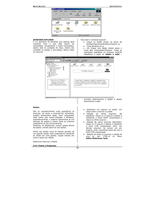 NOVA EDIÇÃO                                                                            INFORMÁTICA




WINDOWS EXPLORER                                      Para abrir o windows explorer:
É um aplicativo do Windows que usamos para               • Clique no Botão Iniciar na barra de
visualizar tudo o que está dentro do                         Tarefas/Programas/Windows Explorer ou
computador, visualizamos o nosso computador,             • Tecla Windows+E ou
dentro dele as unidades de disco, dentro das             •    Um Clique com Botão direito sobre o
unidades as pastas e sub-pastas, dentro delas             ícone Meu Computador/Explorar. Todas as
os arquivos.                                              operações realizadas no windows explorer
                                                          obedecem à regra do objeto e ação –




                                                         primeiro selecionamos o objeto e depois
                                                         executamos a ação.


Pastas
                                                        •    Selecionar um arquivo ou pasta: Um
São os compartimentos onde guardamos os                     clique sobre o arquivo ou pasta
arquivos, de modo a encontrá-los facilmente,            •    Seleção     de    vários  arquivos:   Na
quando precisarmos deles. Num computador                    seqüência: clique no 1º arquivo e aperte e
onde tenha sido recém-instalado o Windows,                  mantenha a tecla SHIFT pressionada e
automaticamente, o sistema operacional já cria              clique no último arquivo.
dezenas de pastas e coloca nelas os arquivos            •    Seleção de vários arquivos alternados:
necessários ao seu funcionamento.                           clique no 1º arquivo e aperte e mantenha
Podemos, se desejarmos, colocar pastas dentro               a tecla CTRL pressionada, clicar nos
de pastas, criando assim as sub-pastas.                     demais arquivos. Se marcar um por
                                                            engano, clicar novamente sobre ele com a
Pense nas pastas como se fossem gavetas de                  tecla CTRL pressionada.
um guarda roupas onde organizamos colocando             •    Seleção de todos os arquivos e pastas de
as meias em uma gaveta, roupas intimas em                   uma     só    vez:   CTRL+A     ou   Menu
outra e assim por diante.                                   Editar/Selecionar Tudo
Selecionar Arquivos e Pastas

Criar Pastas e Subpastas
                                                 30
 