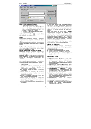 NOVA EDIÇÃO                                                                                 INFORMÁTICA




Como Excluir arquivos e Pastas:                          A forma mais fácil de criar atalho é arrastando
   •   Selecionar o arquivo ou pasta                     um arquivo ou pasta com o botão direito para
   •   Mouse: 1) Clique menu Arquivo/Excluir             um local qualquer (Menu iniciar, submenu do
      ou       2) Clique com o Botão Direito             menu iniciar, barra de tarefas, área de
      sobre o arquivo e escolha Excluir ou    3)         trabalho). Ao soltar, escolher a opção criar
      Arrastar o arquivo até a lixeira                   atalho.
   •   Teclado: 1) No teclado pressione Delete           Uma outra forma é clicar com o Botão
   •   Confirmar a exclusão                              direito/enviar para/área de trabalho (criar
Atalho: Clique no botão     tem o mesmo efeito           atalho). Depois de criado um atalho, ele pode
das opções da outras anteriores.                         ter o nome ou o ícone mudado, que continua
                                                         ativando o mesmo programa. Se o programa
Lixeira                                                  for apagado, o atalho continua no local onde foi
Uma pasta no winchester, que tem a finalidade            colocado. Se o atalho for apagado o programa
de armazenar os arquivos excluídos do disco              continua no local. (atalho ≠ programa)
rígido.                                                  Para remover atalho é só clicar com o Botão
Podemos visualizar o conteúdo da lixeira através         direito sobre ele escolher a opção Excluir.
da área de trabalho (dois clique sobre o ícone da
lixeira)                                                 PAINEL DE CONTROLE
                                                         Tem como finalidade permitir a alteração da
Na Área de Trabalho, sabemos se existe algo na           maneira como o sistema está configurado e do
lixeira olhando para o seu ícone. Se tiver algo,         hardware existente.
aparecem papéis dentro dela.                             Acessamos o painel de controle:
Opções importantes do menu da lixeira                    •   Iniciar/Configurações/Painel de Controle
Restaurar: Recupera a qualquer hora arquivos             •   Windows Explorer, item Painel de Controle
que foram excluídos, desde que a lixeira não             •   Meu Computador (área de trabalho) /Painel
tenha sido limpa.                                            de Controle.
Esvaziar Lixeira: Limpa a lixeira, destruindo
todos os arquivos que estejam dentro dela sem            PRINCIPAIS ITENS
chance de recuperação (restauração) dos
arquivos.                                                1) Adicionar novo Hardware: Esta opção
                                                            adiciona um novo hardware ao computador.
Obs: Também podemos acessar a lixeira pelo                  O     assistente    detecta     o    hardware
Windows Explorer (Selecionado o item lixeira).              automaticamente e instala o driver (arquivo
                                                            de configuração).
   IMPORTANTE!                                           2) Adicionar ou Remover Programas: Muito
 • Para limpar a lixeira rapidamente, dê um                 útil para desinstalar programas e não deixar
   clique    com     o    botão      direito na             rastros, arquivos que não servem para nada.
   lixeira/escolha esvaziar lixeira.                     3) Configurações         Regionais:        Muitos
 • O tamanho padrão da lixeira é 10% do                     programas utilizam configurações que são
   winchester                                               específicas para cada país. Alteramos aqui
 • Para alterar o tamanho; No Explorer                      Números, Moedas, Horas e Datas.
   selecione a lixeira e clique no menu                  4) Data/Hora: Atualização da data e hora do
   arquivo/propriedades.                                    sistema. Também podemos acessar dando
 • Drive A: (disquete) e o Drive D:(CD) não                 dois clique sobre o relógio ou um clique com
   têm lixeira: somente winchester.                         botão direito/acertar data e hora.
 • Para apagar um arquivo ou pasta sem                   5) Impressoras:        Instala     e     configura
   passar pela lixeira: mantenha pressionado                impressoras.
   SHIFT enquanto apaga.                                 6) Modems: Instala e configura Modems.
 • Um arquivo restaurado volta para o seu local          7) Mouse: Configura o mouse, principalmente
   de origem.                                               função     dos    botões     direito/esquerdo,
                                                            velocidade do duplo clique.


                                                    32
 