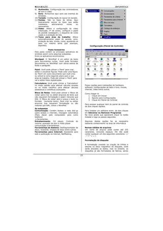 NOVA EDIÇÃO                                                                                INFORMÁTICA
8) Multimídia: Configuração dos controladores
    de som e vídeo.
9) Sons: Atribuímos aqui sons aos eventos do
    windows.
10) Teclado: Configuração do layout do teclado.
11) Fontes: São os tipos de letras. Aqui
    basicamente vemos os tipos que estão
    instalados,    adicionamos       novas     ou
    removemos.
12) Vídeo: Altera a configuração do vídeo
    (resolução, nº de cores), configura o papel
    de parede (wallpaper), o esquema de cores
    usado e a proteção de tela.
13) Tema para área de trabalho: Altera
    automaticamente papel de parede, sons,
    proteção de tela, ícones, cores, ajustando-os
    para um mesmo tema (por exemplo,
    esportes).                                                 Configuração (Painel de Controle)

                Pasta Acessórios
Esta pasta contém os principais aplicativos do
windows assim como algumas subpastas.
Entre os aplicativos encontramos:
Wordpad: O 'WordPad' é um editor de texto
para documentos curtos. Você pode formatar
documentos no 'WordPad' com vários estilos de
fonte e parágrafo.

Paint: Você pode utilizar o 'Paint' para criar,
editar e visualizar figuras. Pode colar uma figura
do 'Paint' em outro documento que você criou
ou utilizá-la como segundo plano para a sua
área de trabalho. Pode até utilizar o 'Paint' para
ver e editar fotos digitalizadas.
Calculadora: Você pode utilizar a 'Calculadora'
no modo padrão para efetuar cálculos simples              Possui opções para instalações de hardware,
ou no modo científico para efetuar cálculos               software, configurações de data e hora, mouse,
estatísticos e científicos avançados                      internet, vídeo entre outros.
Bloco de Notas: Você pode utilizar o 'Bloco de
                                                          Como chegar lá.
notas' para criar ou editar arquivos de texto que
                                                             1. Clique em Iniciar
não requerem formatação e sejam menores que
                                                             2. Aponto para Configurações
64K. O 'Bloco de notas' abre e grava o texto no
                                                             3. Clique em Painel de Controle
formato (somente texto). Para criar ou editar
arquivos que requerem formatação ou são
                                                          Para acessar qualquer item do painel de controle
maiores que 64K, utilize o WordPad.
                                                          de dois cliques rápidos.
As subpastas
Comunicação: Contém Acesso a rede dial-up                 Para Instalar um software entre de dois cliques
(para acesso a internet), Discagem automática             em Adicionar ou Remover Programas
(Para discar pelo computador para outro                   Na nova janela que aparecerá clique no botão
telefone)                                                 Instalar e siga os passos seguintes.
 e ferramentas .
Entretenimento: Cd player, Controle do                    Algumas destas opções faz se necessário
volume, gravador de som e mídia player                    bastante conhecimento na área de informática
comunicação e ferramentas .
Ferramentas de Sistema: Desfragmentador de                Nomes válidos de arquivos
disco, ScanDisk, limpeza de disco entre outros.           Um nome de arquivo pode conter até 255
Ferramentas para Internet: Assistente para                caracteres, incluindo espaços. Ele não pode
web e publicação na internet, NetMeeting.                 conter qualquer um dos seguintes caracteres:  /
                                                          :*?"<>|

                                                          Formatação de disquete

                                                          A formatação consiste na criação de trilhas e
                                                          setores no disco magnético do disquete, onde
                                                          serão alocados os dados, mas no entanto, os
                                                          disquetes já são formatados de fabrica, sendo

                                                     33
 