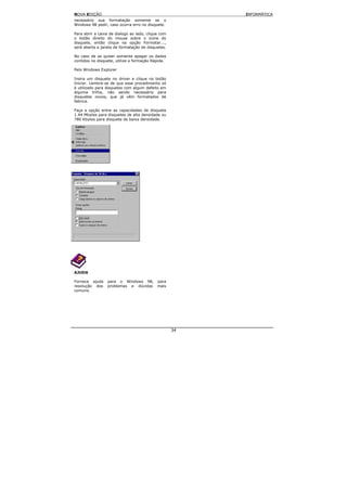 NOVA EDIÇÃO                                              INFORMÁTICA
necessário sua formatação somente se o
Windows 98 pedir, caso ocorra erro no disquete.

Para abrir a caixa de dialogo ao lado, clique com
o botão direito do mouse sobre o ícone do
disquete, então clique na opção Formatar...,
será aberta a janela de formatação de disquetes.

No caso de se quiser somente apagar os dados
contidos no disquete, utilize a formação Rápida.

Pelo Windows Explorer

Insira um disquete no driver e clique no botão
Iniciar. Lembre-se de que esse procedimento só
é utilizado para disquetes com algum defeito em
alguma trilha, não sendo necessário para
disquetes novos, que já vêm formatados de
fabrica.

Faça a opção entre as capacidades de disquete
1.44 Mbytes para disquetes de alta densidade ou
780 Kbytes para disquete de baixa densidade.




AJUDA

Fornece ajuda    para o Windows 98,         para
resolução dos    problemas e dúvidas        mais
comuns.




                                                    34
 