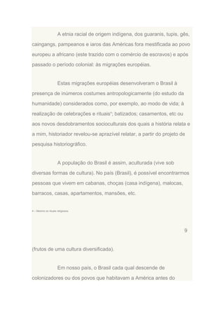 A etnia racial de origem indígena, dos guaranis, tupis, gês,
caingangs, pampeanos e iaros das Américas fora mestificada ao povo
europeu a africano (este trazido com o comércio de escravos) e após
passado o período colonial: às migrações européias.

Estas migrações européias desenvolveram o Brasil à
presença de inúmeros costumes antropologicamente (do estudo da
humanidade) considerados como, por exemplo, ao modo de vida; à
realização de celebrações e rituais4; batizados; casamentos, etc ou
aos novos desdobramentos socioculturais dos quais a história relata e
a mim, historiador revelou-se aprazível relatar, a partir do projeto de
pesquisa historiográfico.

A população do Brasil é assim, aculturada (vive sob
diversas formas de cultura). No país (Brasil), é possível encontrarmos
pessoas que vivem em cabanas, choças (casa indígena), malocas,
barracos, casas, apartamentos, mansões, etc.

4 – Mesmo os rituais religiosos.

9

(frutos de uma cultura diversificada).

Em nosso país, o Brasil cada qual descende de
colonizadores ou dos povos que habitavam a América antes do

 