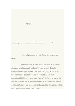 Parte I

A ciência historiográfica e a emancipação política das favelas e das comunidades.

12

I - A desigualdade econômica entre as classes
sociais:

A Proclamação da República5 em 1889 (que exaltou
fatores de revoltas sociais no Brasil) trouxe ao país (Brasil),
especificamente após a Guerra de Canudos6 (1893 a 1895?), o
desenvolvimento de um modelo civil-comunitário, de cunho
habitacional histórico conhecido por “favela”. Após cento e dezoito
anos, de 1895 até 2013, podemos identificar as chamadas “favelas”
como geradoras de um engendramento7 social de abandono político e
de um total descaso ideologicopolítico.

 