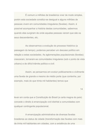 É comum a milhões de brasileiros viver de modo simples,
porém esta sociedade constitui-se desigual e alguns milhões de
pessoas vivem em comunidades irregulares (favelas). Assim, é
possível acompanhar a história destas comunidades, sabermos
quando elas surgiram de onde aquelas pessoas vieram que são os
seus descendentes, etc.

Ao observarmos a evolução do processo histórico (a
passagem do tempo), podemos perceber um descaso político em
relação a estas sociedades. As aglomerações populacionais (favelas)
cresceram, tornaram-se comunidades irregulares (sob o ponto de vista
urbano) e de difícil trâmite político e civil.

Assim, se pensarmos em evoluir politicamente e civilmente
uma favela de grande e mesmo de médio porte (que contenha, por
exemplo, mais do que trinta mil habitantes) temos que

14

levar em conta que a Constituição do Brasil (a carta magna do país)
concede o direito à emancipação civil distrital a comunidades com
qualquer contingente populacional.

A emancipação administrativa de diversas favelas
brasileiras ao status de cidade (transformação das favelas com mais
de trinta mil habitantes em cidades, com a existência de uma

 