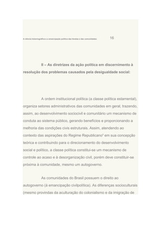 A ciência historiográfica e a emancipação política das favelas e das comunidades.

16

II – As diretrizes da ação política em discernimento à
resolução dos problemas causados pela desigualdade social:

A ordem institucional política (a classe política estamental),
organiza setores administrativos das comunidades em geral, trazendo,
assim, ao desenvolvimento sociocivil e comunitário um mecanismo de
conduta ao sistema público, gerando benefícios e proporcionando a
melhoria das condições civis estruturais. Assim, atendendo ao
contexto das aspirações do Regime Republicano8 em sua concepção
teórica e contribuindo para o direcionamento do desenvolvimento
social e político, a classe política constitui-se um mecanismo de
controle ao acaso e à desorganização civil, porém deve constituir-se
próxima à comunidade, mesmo um autogoverno.

As comunidades do Brasil possuem o direito ao
autogoverno (à emancipação civilpolítica). As diferenças socioculturais
(mesmo provindas da aculturação do colonialismo e da imigração de

 