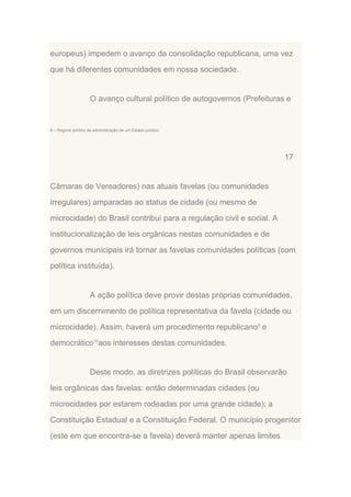 europeus) impedem o avanço da consolidação republicana, uma vez
que há diferentes comunidades em nossa sociedade.

O avanço cultural político de autogovernos (Prefeituras e

8 – Regime político de administração de um Estado público.

17

Câmaras de Vereadores) nas atuais favelas (ou comunidades
irregulares) amparadas ao status de cidade (ou mesmo de
microcidade) do Brasil contribui para a regulação civil e social. A
institucionalização de leis orgânicas nestas comunidades e de
governos municipais irá tornar as favelas comunidades políticas (com
política instituída).

A ação política deve provir destas próprias comunidades,
em um discernimento de política representativa da favela (cidade ou
microcidade). Assim, haverá um procedimento republicano9 e
democrático10aos interesses destas comunidades.

Deste modo, as diretrizes políticas do Brasil observarão
leis orgânicas das favelas: então determinadas cidades (ou
microcidades por estarem rodeadas por uma grande cidade); a
Constituição Estadual e a Constituição Federal. O município progenitor
(este em que encontra-se a favela) deverá manter apenas limites

 