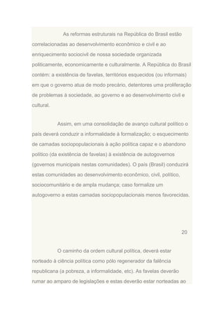 As reformas estruturais na República do Brasil estão
correlacionadas ao desenvolvimento econômico e civil e ao
enriquecimento sociocivil de nossa sociedade organizada
politicamente, economicamente e culturalmente. A República do Brasil
contém: a existência de favelas, territórios esquecidos (ou informais)
em que o governo atua de modo precário, detentores uma proliferação
de problemas à sociedade, ao governo e ao desenvolvimento civil e
cultural.

Assim, em uma consolidação de avanço cultural político o
país deverá conduzir a informalidade à formalização; o esquecimento
de camadas sociopopulacionais à ação política capaz e o abandono
político (da existência de favelas) à existência de autogovernos
(governos municipais nestas comunidades). O país (Brasil) conduzirá
estas comunidades ao desenvolvimento econômico, civil, político,
sociocomunitário e de ampla mudança; caso formalize um
autogoverno a estas camadas sociopopulacionais menos favorecidas.

20

O caminho da ordem cultural política, deverá estar
norteado à ciência política como pólo regenerador da falência
republicana (a pobreza, a informalidade, etc). As favelas deverão
rumar ao amparo de legislações e estas deverão estar norteadas ao

 